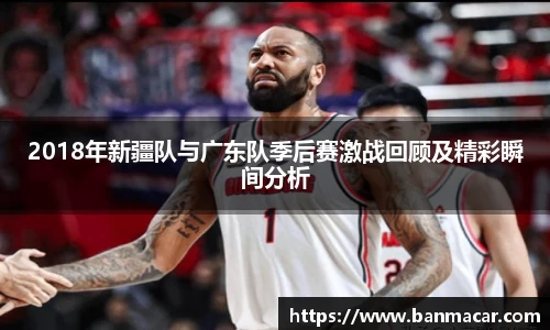 2018年新疆队与广东队季后赛激战回顾及精彩瞬间分析