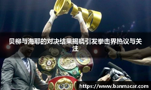 贝柳与海耶的对决结果揭晓引发拳击界热议与关注