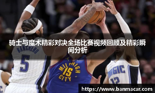 骑士与魔术精彩对决全场比赛视频回顾及精彩瞬间分析